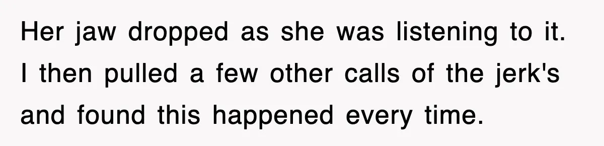 Her jaw dropped as she was listening to it. I then pulled a few other calls of the jerk's and found this happened every time.