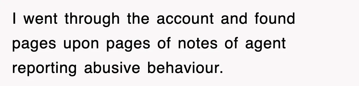 I went through the account and found pages upon pages of notes of agent reporting abusive behaviour.