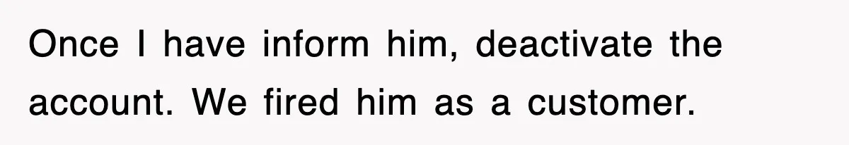 Once I have inform him, deactivate the account. We fired him as a customer.