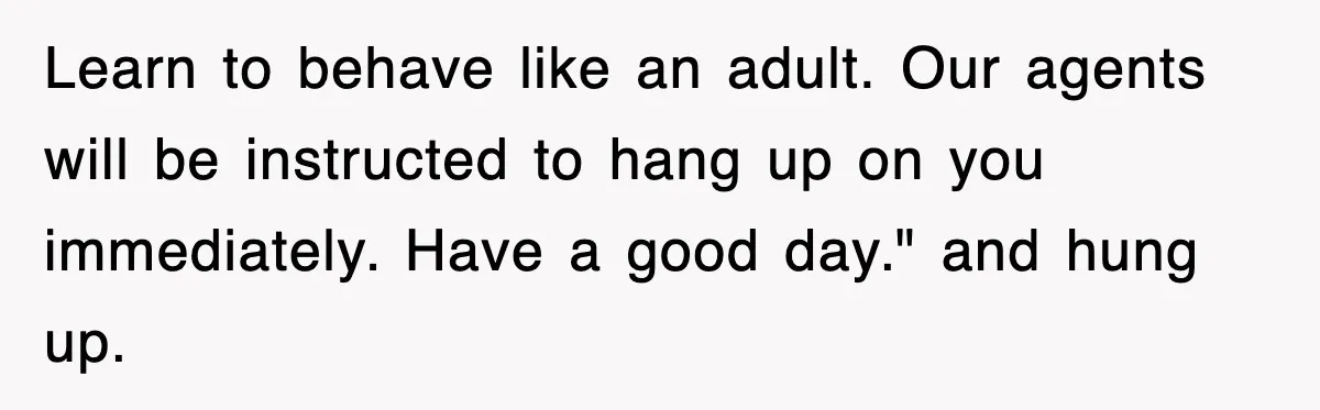 Learn to behave like an adult. Our agents will be instructed to hang up on you immediately. Have a good day." and hung up.