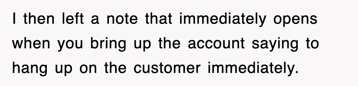 I then left a note that immediately opens when you bring up the account saying to hang up on the customer immediately.