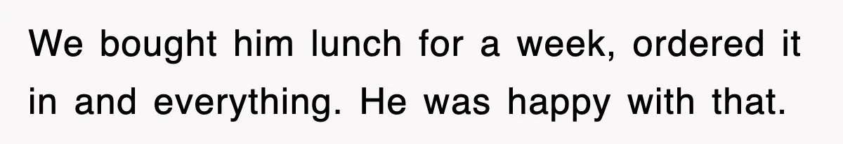 We bought him lunch for a week, ordered it in and everything. He was happy with that.