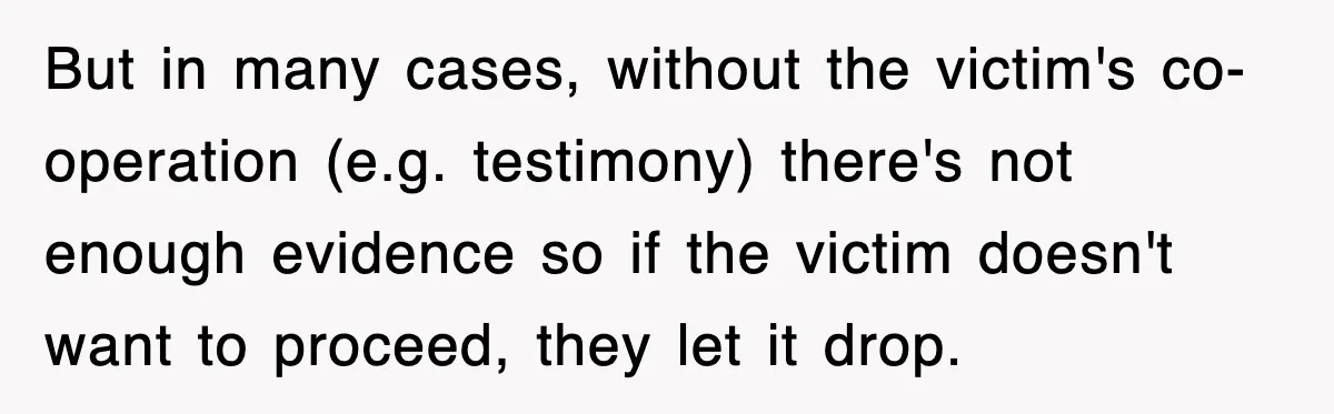 But in many cases, without the victim's co-operation (e.g. testimony) there's not enough evidence so if the victim doesn't want to proceed, they let it drop.