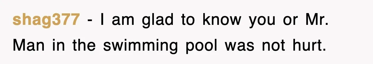 shag377 − I am glad to know you or Mr. Man in the swimming pool was not hurt.