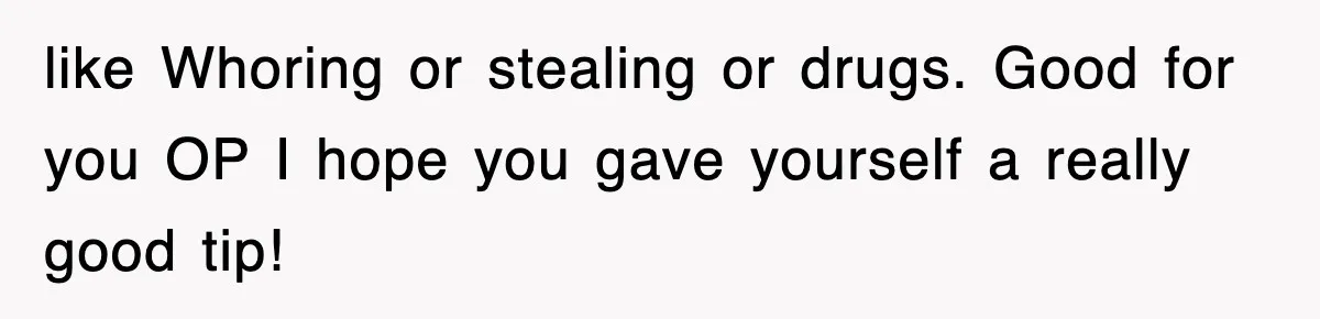 like Whoring or stealing or drugs. Good for you OP I hope you gave yourself a really good tip!