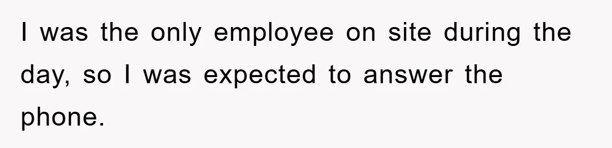 I was the only employee on site during the day, so I was expected to answer the phone.