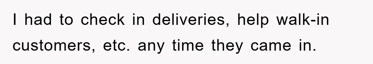I had to check in deliveries, help walk-in customers, etc. any time they came in.