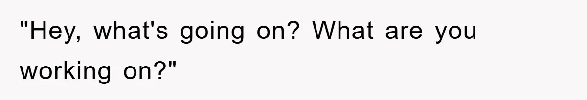 "Hey, what's going on? What are you working on?"