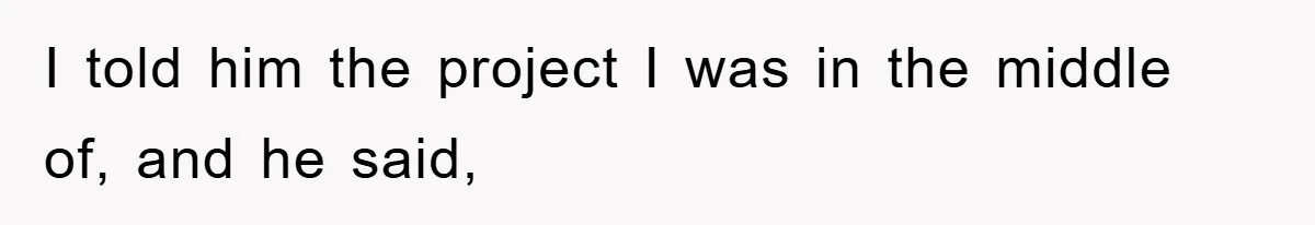 I told him the project I was in the middle of, and he said,