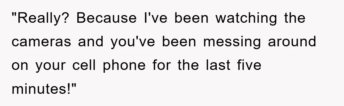 "Really? Because I've been watching the cameras and you've been messing around on your cell phone for the last five minutes!"