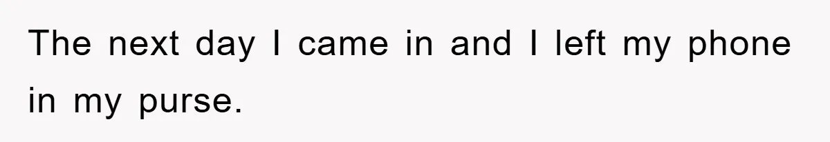 The next day I came in and I left my phone in my purse.