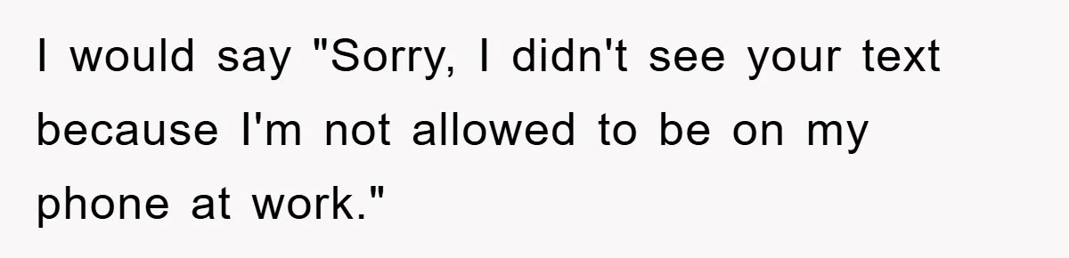 I would say "Sorry, I didn't see your text because I'm not allowed to be on my phone at work."