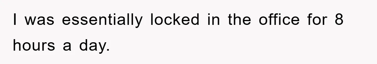 I was essentially locked in the office for 8 hours a day.