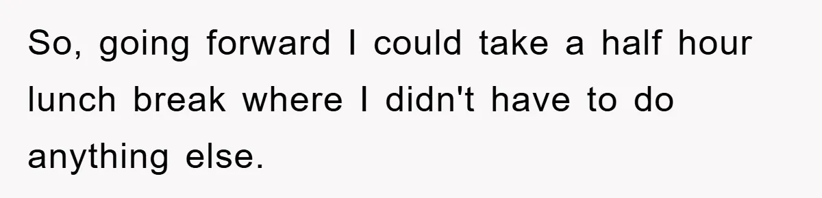 So, going forward I could take a half hour lunch break where I didn't have to do anything else.