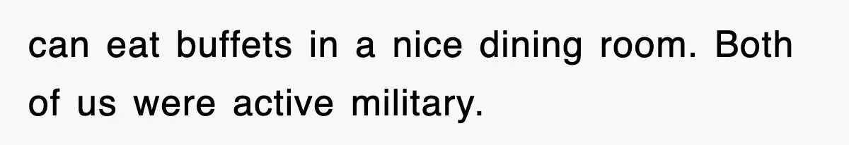 can eat buffets in a nice dining room. Both of us were active military.
