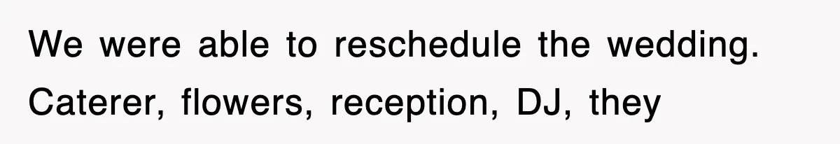 We were able to reschedule the wedding. Caterer, flowers, reception, DJ, they
