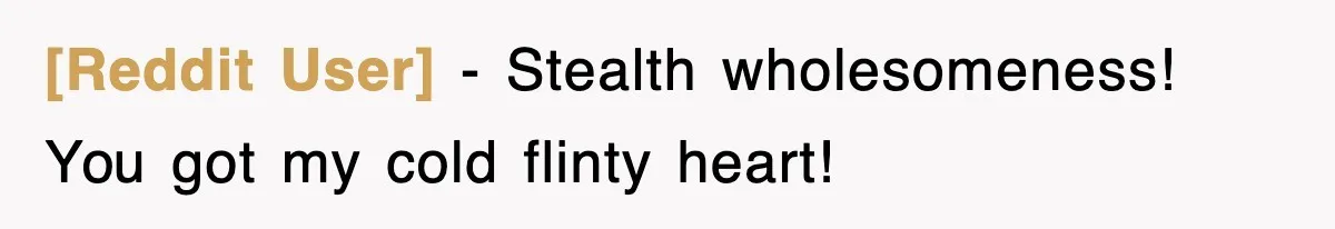 [Reddit User] − Stealth wholesomeness! You got my cold flinty heart!