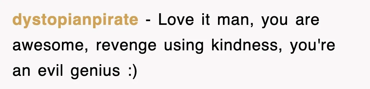 dystopianpirate − Love it man, you are awesome, revenge using kindness, you're an evil genius :)