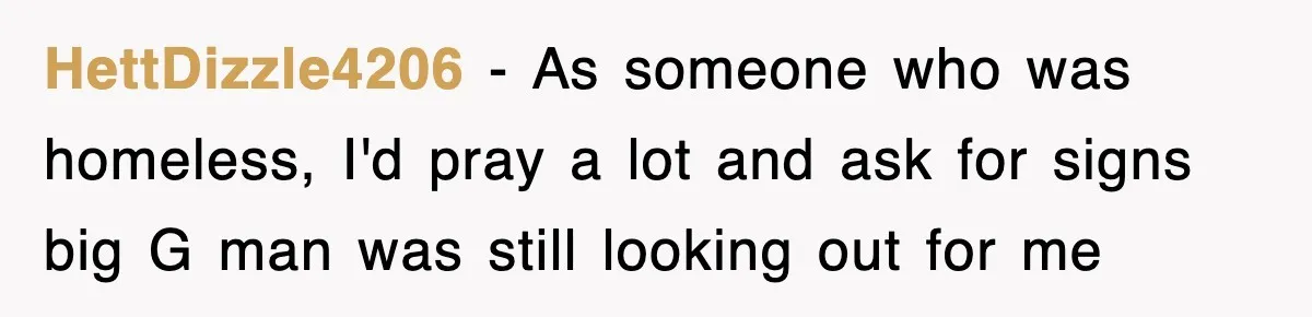 HettDizzle4206 − As someone who was homeless, I'd pray a lot and ask for signs big G man was still looking out for me