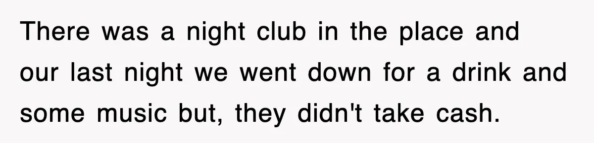 There was a night club in the place and our last night we went down for a drink and some music but, they didn't take cash.