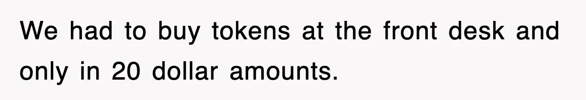 We had to buy tokens at the front desk and only in 20 dollar amounts.