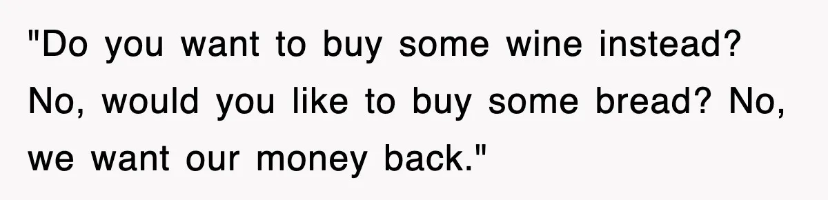 "Do you want to buy some wine instead? No, would you like to buy some bread? No, we want our money back."