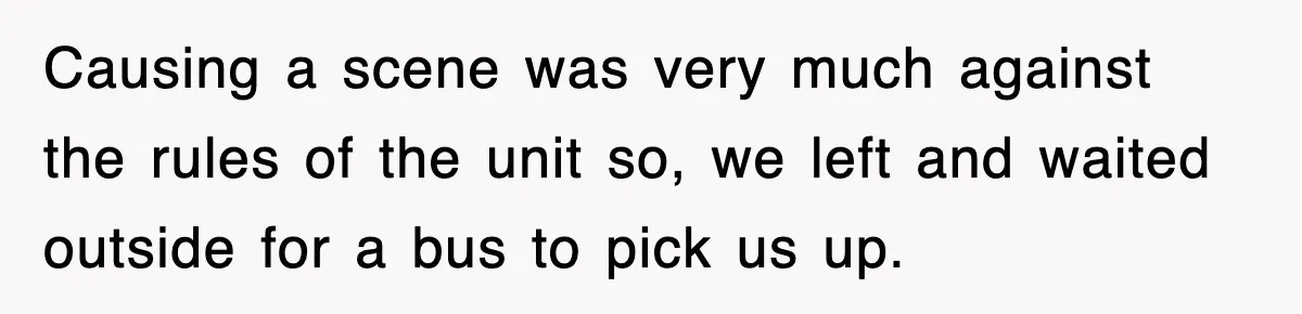 Causing a scene was very much against the rules of the unit so, we left and waited outside for a bus to pick us up.