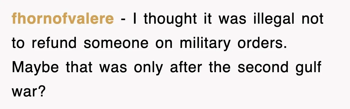 fhornofvalere − I thought it was illegal not to refund someone on military orders. Maybe that was only after the second gulf war?