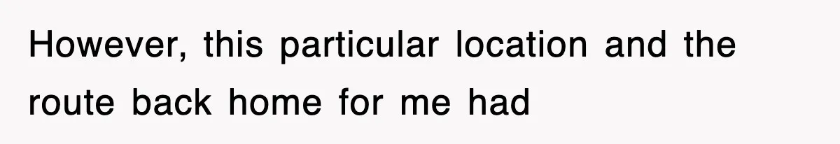 However, this particular location and the route back home for me had