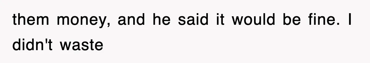them money, and he said it would be fine. I didn't waste