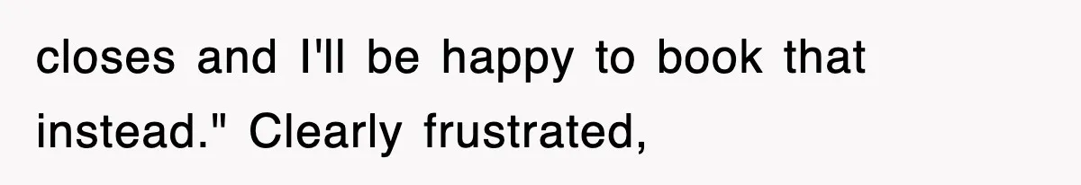 closes and I'll be happy to book that instead." Clearly frustrated,