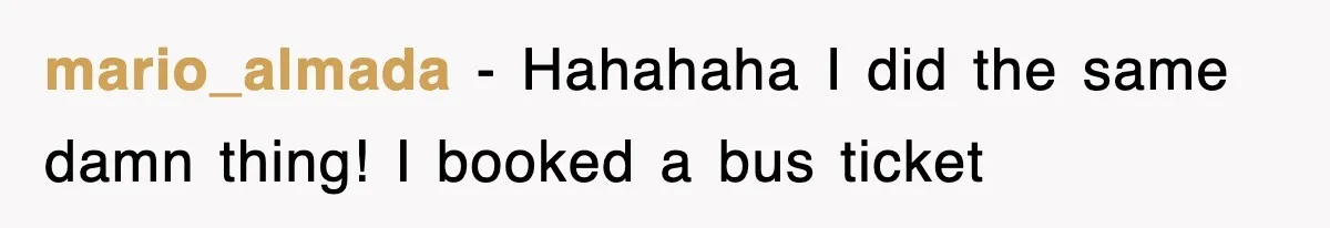 mario_almada − Hahahaha I did the same damn thing! I booked a bus ticket