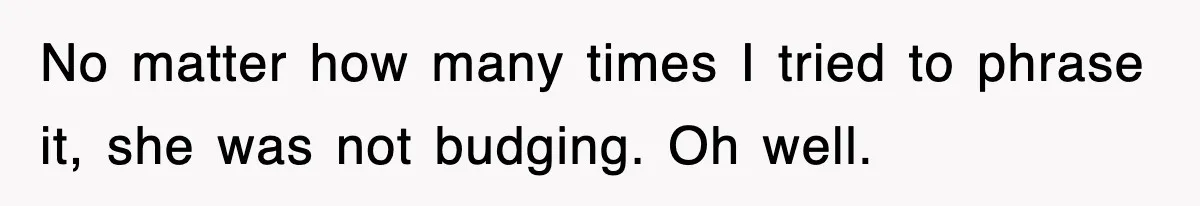 No matter how many times I tried to phrase it, she was not budging. Oh well.