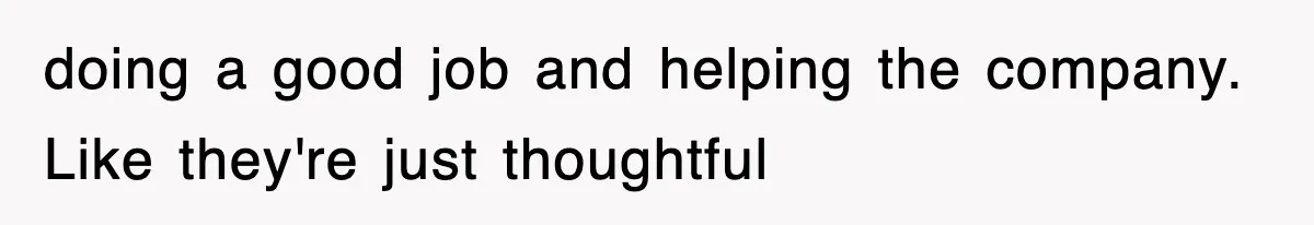 doing a good job and helping the company. Like they're just thoughtful