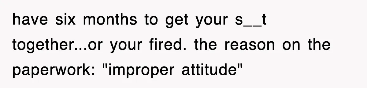 have six months to get your s__t together...or your fired. the reason on the paperwork: "improper attitude"