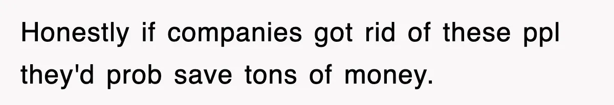 Honestly if companies got rid of these ppl they'd prob save tons of money.