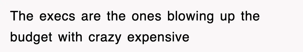 The execs are the ones blowing up the budget with crazy expensive