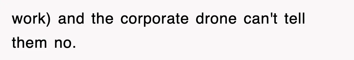 work) and the corporate drone can't tell them no.
