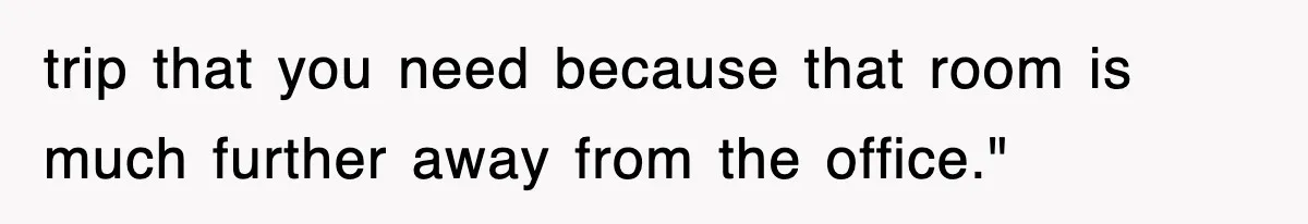 trip that you need because that room is much further away from the office."