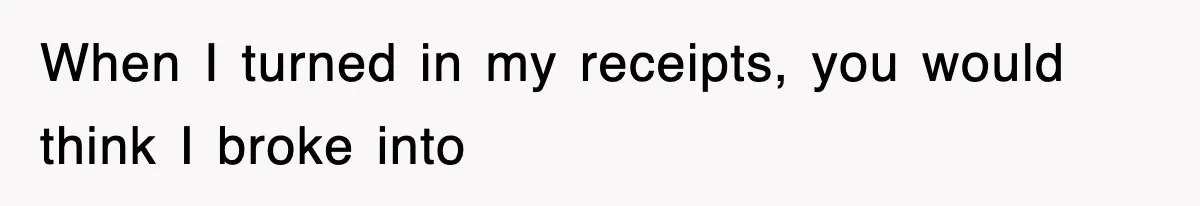 When I turned in my receipts, you would think I broke into