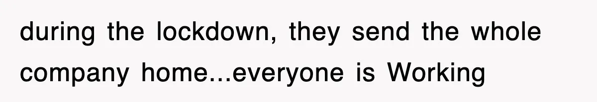 during the lockdown, they send the whole company home...everyone is Working