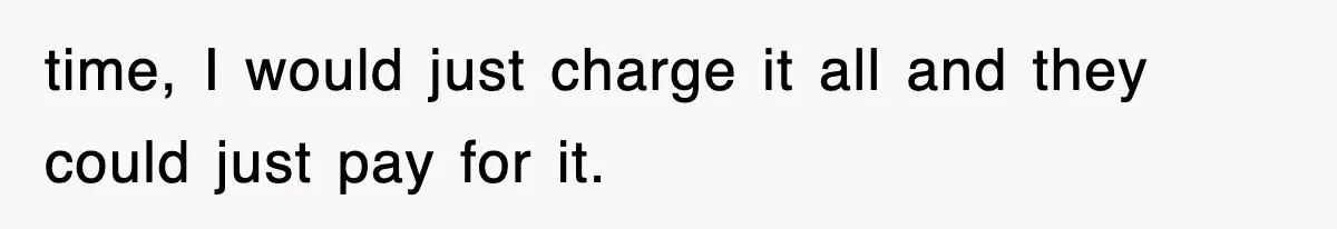 time, I would just charge it all and they could just pay for it.