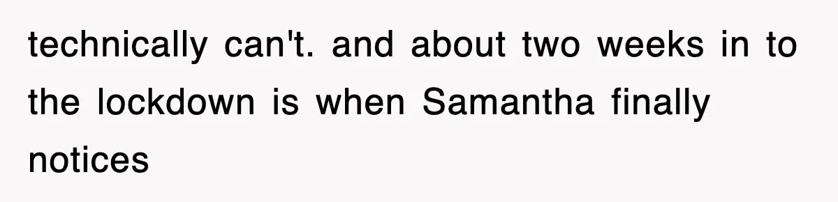 technically can't. and about two weeks in to the lockdown is when Samantha finally notices