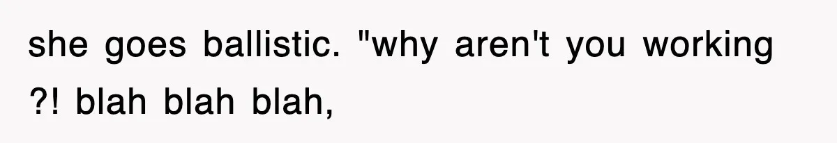 she goes ballistic. "why aren't you working ?! blah blah blah,