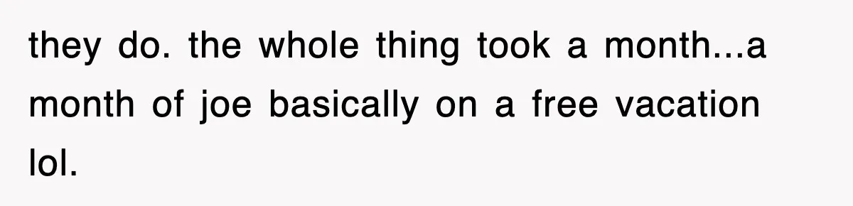 they do. the whole thing took a month...a month of joe basically on a free vacation lol.