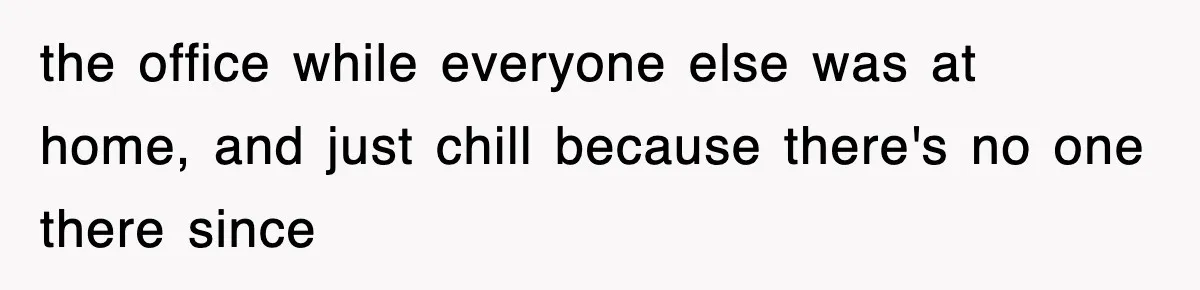 the office while everyone else was at home, and just chill because there's no one there since