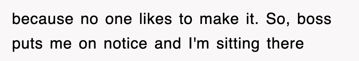 because no one likes to make it. So, boss puts me on notice and I'm sitting there
