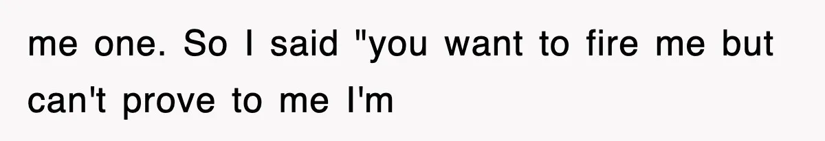 me one. So I said "you want to fire me but can't prove to me I'm