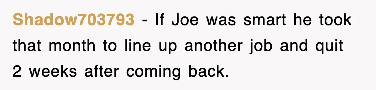 Shadow703793 − If Joe was smart he took that month to line up another job and quit 2 weeks after coming back.