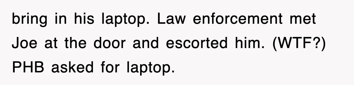 bring in his laptop. Law enforcement met Joe at the door and escorted him. (WTF?) PHB asked for laptop.
